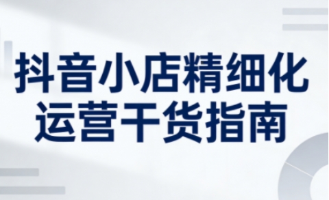 抖音小店精细化运营干货指南新版，助力商家系统提升店铺运营能力(更新26年6月)-baizmi