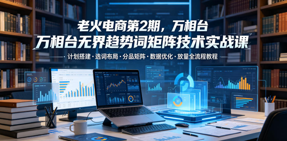 老火电商第2期，万相台无界趋势词矩阵技术实战课，计划搭建・选词布局・分品矩阵・数据优化・放量全流程教程-baizmi